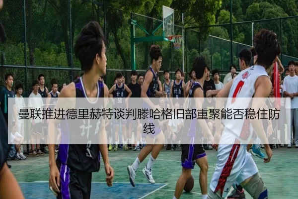 曼联推进德里赫特谈判滕哈格旧部重聚能否稳住防线